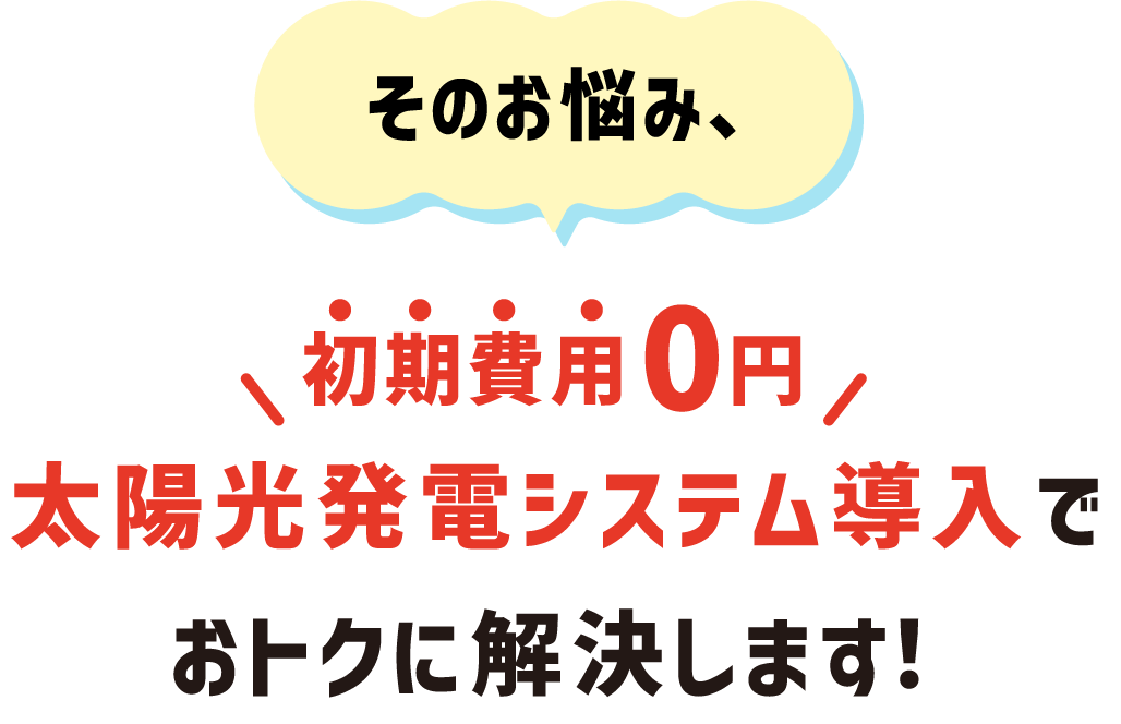 そのお悩み、初期費用0円 太陽光発電システム導入でおトクに解決します！